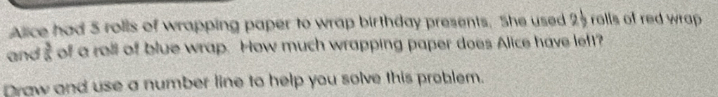 Alice had 5 rolls of wrapping paper to wrap birthday presents. She used 25 rolls of red wrap 
and  3/a  of a roll of blue wrap. How much wrapping paper does Alice have left? 
Draw and use a number line to help you solve this problem.