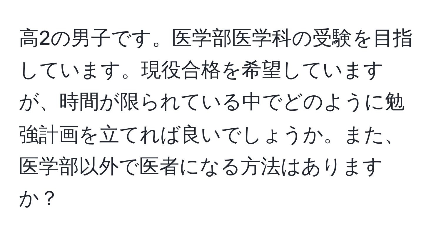 高2の男子です。医学部医学科の受験を目指しています。現役合格を希望していますが、時間が限られている中でどのように勉強計画を立てれば良いでしょうか。また、医学部以外で医者になる方法はありますか？