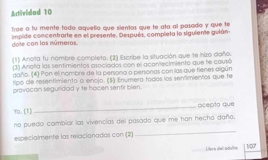 Actividad 10 
Trae a tu mente todo aquello que sientas que te ata al pasado y que te 
impide concentrarte en el presente. Después, completa lo siguiente guián- 
dote con los números. 
(1) Anota tu nombre completo. (2) Escribe la situación que te hizo daño. 
(3) Anota los sentimientos asociados con el acontecimiento que te causó 
daño. (4) Pon el nombre de la persona o personas con las que tienes algún 
tipo de resentimiento o enojo. (5) Enumera todos los sentimientos que te 
provocan seguridad y te hacen sentir bien. 
Yo, (1) _acepto que 
_ 
no puedo cambiar las vivencias del pasado que me han hecho daño, 
especialmente las relacionadas con (2) 
Libro del adulto 107