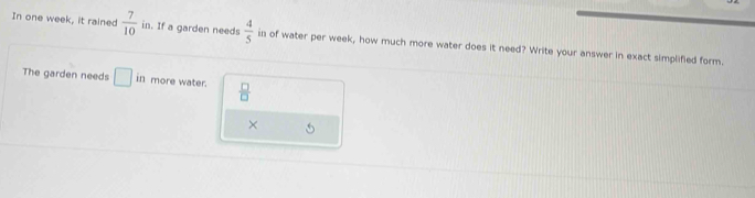 In one week, it rained  7/10  in. If a garden needs  4/5  in of water per week, how much more water does it need? Write your answer in exact simplified form. 
The garden needs □ in more water.  □ /□  
×