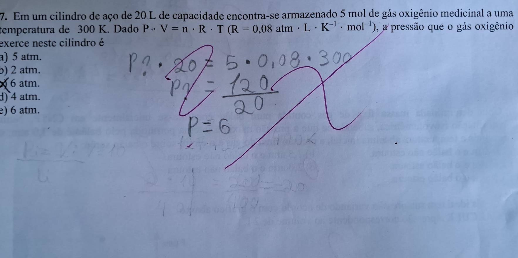 Em um cilindro de aço de 20 L de capacidade encontra-se armazenado 5 mol de gás oxigênio medicinal a uma
temperatura de 300 K. Dado P· V=n· R· T(R=0,08atm· L· K^(-1)· mol^(-1)) 0, a pressão que o gás oxigênio
exerce neste cilindro é
a) 5 atm.
b) 2 atm.
X 6 atm.
d) 4 atm.
e) 6 atm.