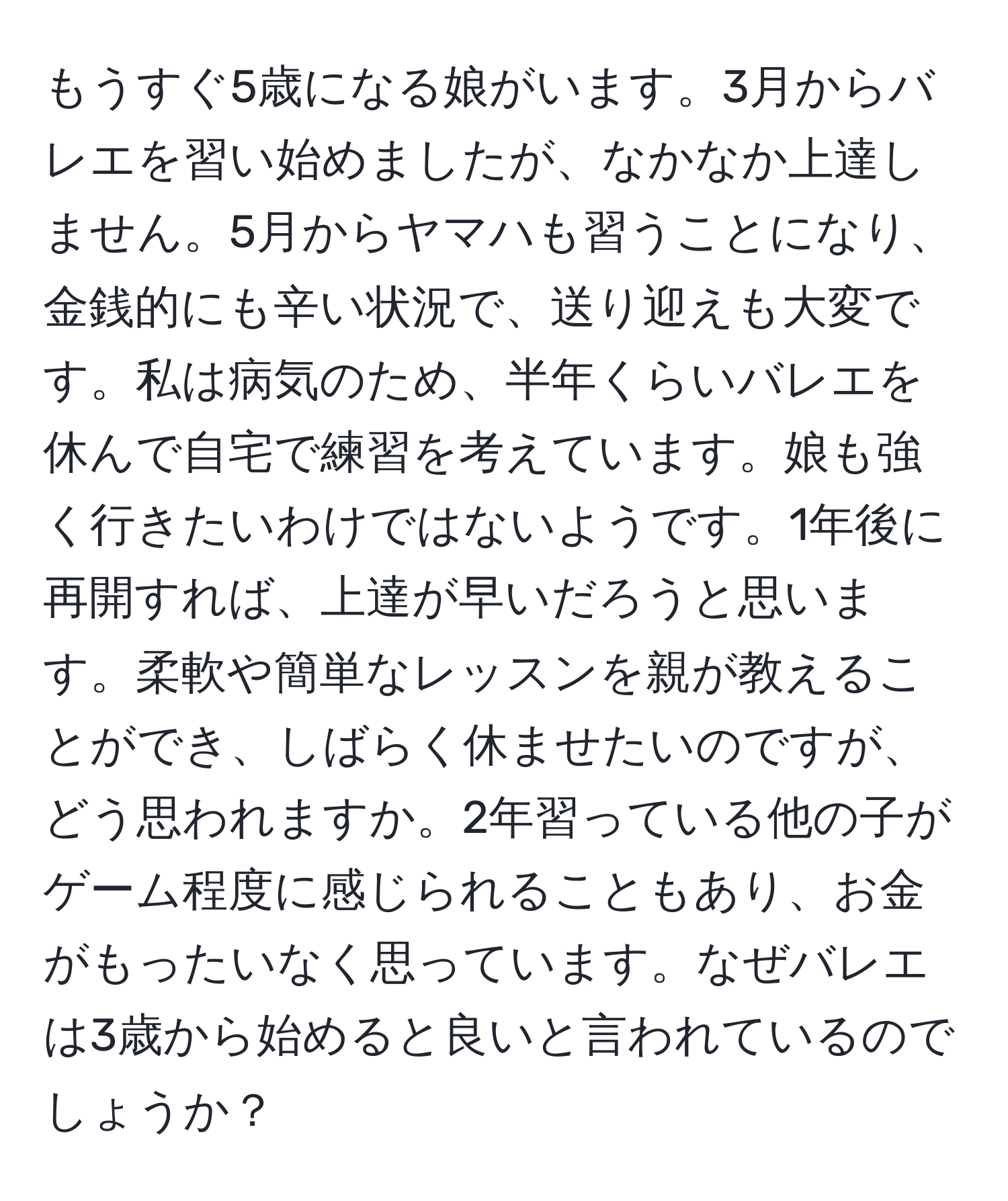 もうすぐ5歳になる娘がいます。3月からバレエを習い始めましたが、なかなか上達しません。5月からヤマハも習うことになり、金銭的にも辛い状況で、送り迎えも大変です。私は病気のため、半年くらいバレエを休んで自宅で練習を考えています。娘も強く行きたいわけではないようです。1年後に再開すれば、上達が早いだろうと思います。柔軟や簡単なレッスンを親が教えることができ、しばらく休ませたいのですが、どう思われますか。2年習っている他の子がゲーム程度に感じられることもあり、お金がもったいなく思っています。なぜバレエは3歳から始めると良いと言われているのでしょうか？