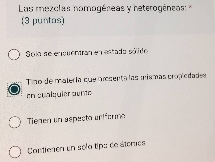 Las mezclas homogéneas y heterogéneas: *
(3 puntos)
Solo se encuentran en estado sólido
Tipo de materia que presenta las mismas propiedades
en cualquier punto
Tienen un aspecto uniforme
Contienen un solo tipo de átomos