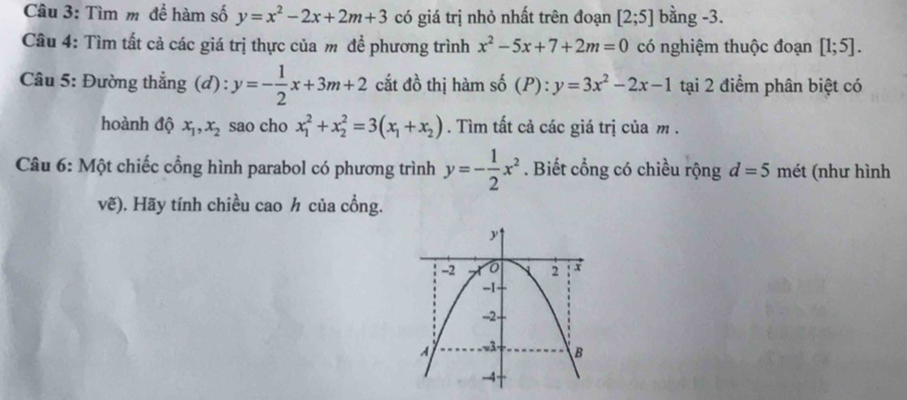 Tìm m để hàm số y=x^2-2x+2m+3 có giá trị nhỏ nhất trên đoạn [2;5] bằng -3. 
Câu 4: Tìm tất cả các giá trị thực của m đề phương trình x^2-5x+7+2m=0 có nghiệm thuộc đoạn [1;5]. 
Câu 5: Đường thẳng (đ): y=- 1/2 x+3m+2 cắt đồ thị hàm số (P) : y=3x^2-2x-1 tại 2 điểm phân biệt có 
hoành độ x_1, x_2 sao cho x_1^(2+x_2^2=3(x_1)+x_2). Tìm tất cả các giá trị của m. 
Câu 6: Một chiếc cổng hình parabol có phương trình y=- 1/2 x^2. Biết cổng có chiều rộng d=5 mét (như hình 
vẽ). Hãy tính chiều cao h của cổng.