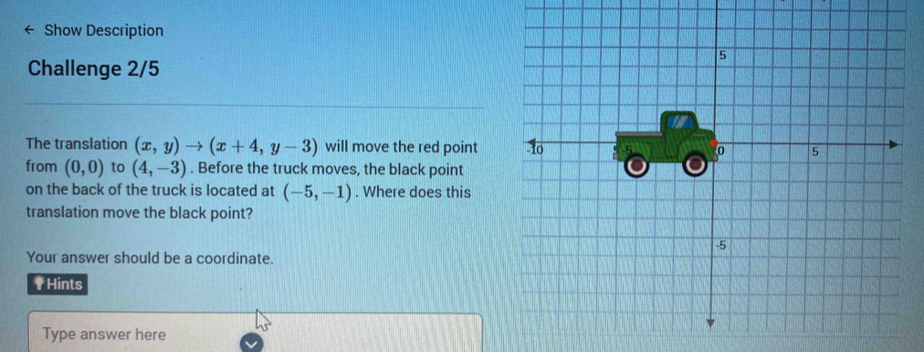 Show Description 
Challenge 2/5 
The translation (x,y)to (x+4,y-3) will move the red point 
from (0,0) to (4,-3). Before the truck moves, the black point 
on the back of the truck is located at (-5,-1). Where does this 
translation move the black point? 
Your answer should be a coordinate. 
₹Hints 
Type answer here