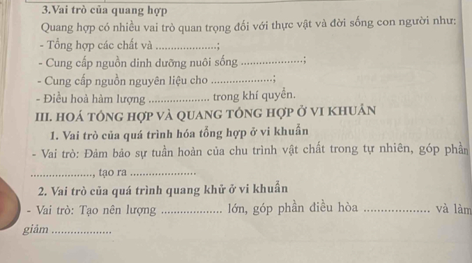 Vai trò của quang hợp 
Quang hợp có nhiều vai trò quan trọng đối với thực vật và đời sống con người như: 
- Tổng hợp các chất và _.; 
- Cung cấp nguồn dinh dưỡng nuôi sống_ . ; 
- Cung cấp nguồn nguyên liệu cho _. ; 
- Điều hoà hàm lượng _trong khí quyển. 
III. HOá tÔnG hợp và quanG tông hợp ở vI khuản 
1. Vai trò của quá trình hóa tổng hợp ở vi khuẩn 
- Vai trò: Đảm bảo sự tuần hoàn của chu trình vật chất trong tự nhiên, góp phần 
_, tạo ra_ 
2. Vai trò của quá trình quang khử ở vi khuẩn 
- Vai trò: Tạo nên lượng _lớn, góp phần điều hòa _và làm 
giảm_