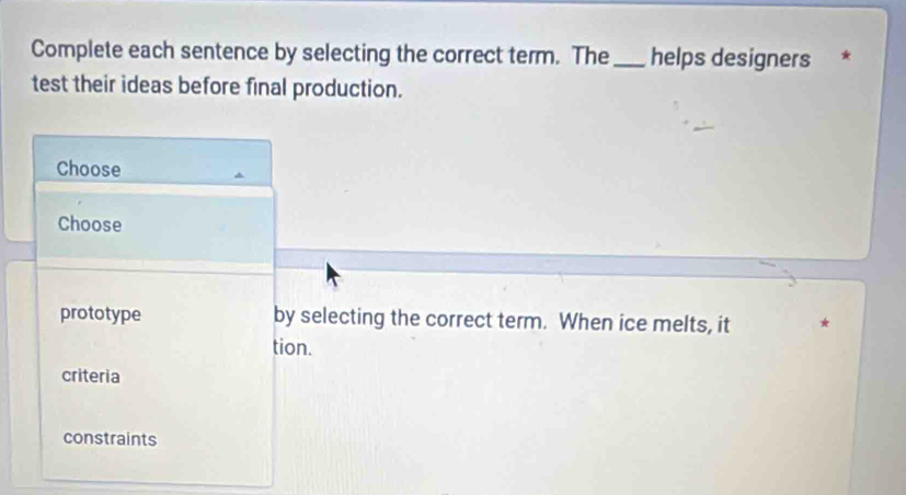 Complete each sentence by selecting the correct term. The_ helps designers *
test their ideas before final production.
Choose
Choose
prototype by selecting the correct term. When ice melts, it
tion.
criteria
constraints