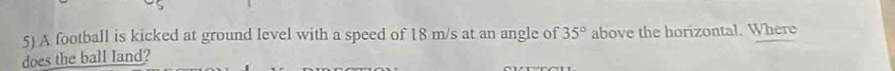 A football is kicked at ground level with a speed of 18 m/s at an angle of 35° above the horizontal. Where 
does the ball land?