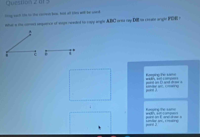 Ong each tile to the correct box. Not all tifes will be used.
what is the correct sequence of steps needed to copy angle ABC onto ray DE to create angle FDE ?
D
Keeping the same
width, set compass
point on D and draw a
similar arc, creating
point J.
.
Keeping the same
width, set compass
point on E and draw a
similar arc, creating
point J.