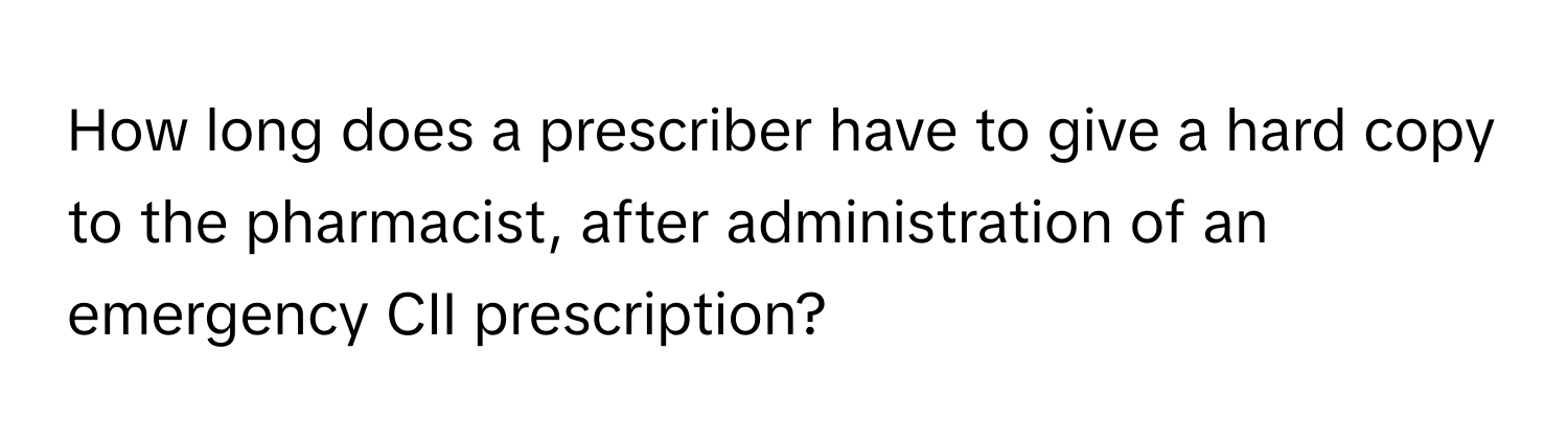 How long does a prescriber have to give a hard copy to the pharmacist, after administration of an emergency CII prescription?