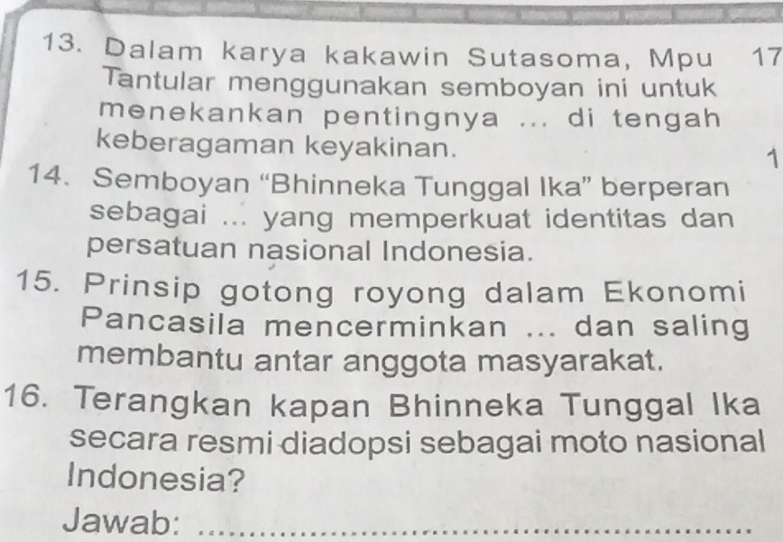 Dalam karya kakawin Sutasoma, Mpu 17 
Tantular menggunakan semboyan ini untuk 
menekankan pentingnya ... di tengah 
keberagaman keyakinan. 1 
14. Semboyan “Bhinneka Tunggal Ika” berperan 
sebagai ... yang memperkuat identitas dan 
persatuan nasional Indonesia. 
15. Prinsip gotong royong dalam Ekonomi 
Pancasila mencerminkan ... dan saling 
membantu antar anggota masyarakat. 
16. Terangkan kapan Bhinneka Tunggal Ika 
secara resmi diadopsi sebagai moto nasional 
Indonesia? 
Jawab:_