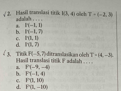 √ 2. Hasil translasi titik I(3,4) oleh T=(-2,3)
adalah . . . .
a. I'(-1,1)
b. I'(-1,7)
C. I'(1,1)
d. I'(1,7)
3. Titik F(-5,7) ditranslasikan oleh T=(4,-3). 
Hasil translasi titik F adalah . . . .
a. F'(-9,-4)
b. F'(-1,4)
c. F'(1,10)
d. F'(1,-10)