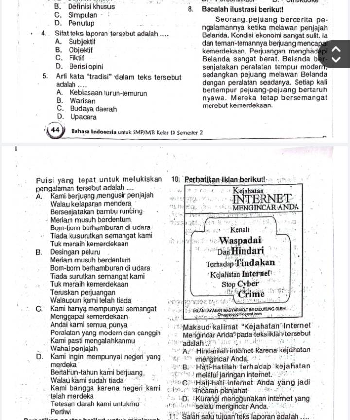 B. Definisi khusus 8. Bacalah ilustrasi berikut!
C. Simpulan Seorang.pejüang bercerita pe-
D. Penutup ngalamannya ketika melawan penjajah
4. Sifat teks laporan tersebut adalah ... Belanda. Kondisi ekonomi sangat sulit. ia
A. Subjektif dan teman-temannya berjuang mencapal
B. Objektif kemerdekaan. Perjuangan menghadap
C. Fiktif Belanda sangat berat. Belanda ber-
D. Berisi opini senjatakan peralatan tempur modern;
5. Arti kata “tradisi” dalam teks tersebut sedangkan pejuang melawan Belanda
adalah .... dengan peralatan seadanya. Setiap kali
A. Kebiasaan turun-temurun bertempur pejuang-pejuang bertaruh
B. Warisan nyawa. Mereka tetap bersemangat
C. Budaya daerah merebut kemerdekaan.
D. Upacara
44 a Bahasa Indonesia untuk SMP/MT Kelas IX Semester 2
Puisi yang tepat untuk melukiskan 10. Perhatikan iklan berikut!
pengalaman tersebut adalah .... Kejahatan
A. Kami berjuang mengusir penjajah
Walau kelaparan mendera INTERNET
Bersenjatakan bambu runcing MENGINCAR ANDA
Meriam musuh berdentum
Bom-bom berhamburan di udara Kenali
Tiada kusurutkan semangat kami
Tuk meraih kemerdekaan Waspadai
B. Desingan peluru Dan Hindari
Meriam musuh berdentum
Bom-bom berhamburan di udara Terhadap Tindakan
Tiada surutkan serangat kami Kejahatan Internet
Tuk meraih kemerdekaan Stop Cyber
Teruskan perjuangan
Walaupun kami teIah tiada Crime
C. Kami hanya mempunyai semangat IKLáN LAYAHAN MASYARAKAT INI DIDUKLNG OLEH
Menggapai kemerdekaan Chugygogog blogspot.com
Andai kami semua punya *Maksud kalimat “Kėjahatan Internet
Peralatan yang modern dan canggih Mengincar Anda' pada teks iklan tersebut
Kami pasti mengalahkanmu adalah ...
Wahai penjajah A. Hindarilah intërnet karena kejahatan
D. Kami ingin mempunyai negeri yang  mengincar Anda.
merdeka
Bertahun-tahun kami berjuan B. Hati-hatilah terhadap kejahatan
melaluí jaringan internet.
Walau kami sudah tiada C. Hati-hati internet Anda yang jadi
Kami bangga karena negeri kami incaran penjahat
telah merdeka D.  Kurangi menggunakan internet yang
Tetesan darah kami untukmu selalu mengincar Anda.
Pertiwi 11. Salah satu tujuan teks laporan adalah ...