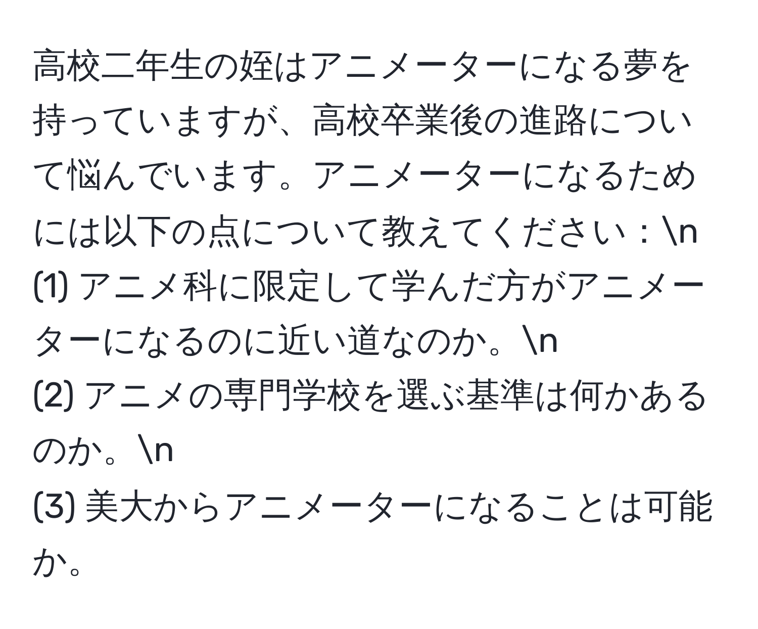 高校二年生の姪はアニメーターになる夢を持っていますが、高校卒業後の進路について悩んでいます。アニメーターになるためには以下の点について教えてください：n
(1) アニメ科に限定して学んだ方がアニメーターになるのに近い道なのか。n
(2) アニメの専門学校を選ぶ基準は何かあるのか。n
(3) 美大からアニメーターになることは可能か。