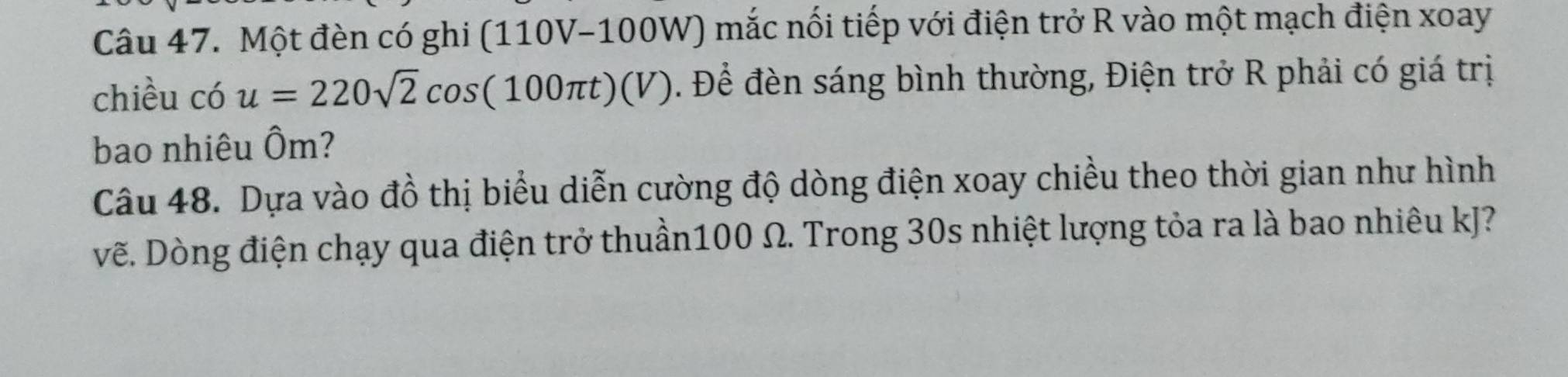 Một đèn có ghi (110V-100W) mắc nối tiếp với điện trở R vào một mạch điện xoay 
chiều có u=220sqrt(2)cos (100π t)(V). Để đèn sáng bình thường, Điện trở R phải có giá trị 
bao nhiêu Ôm? 
Câu 48. Dựa vào đồ thị biểu diễn cường độ dòng điện xoay chiều theo thời gian như hình 
vẽ. Dòng điện chạy qua điện trở thuần100 Ω. Trong 30s nhiệt lượng tỏa ra là bao nhiêu kJ?