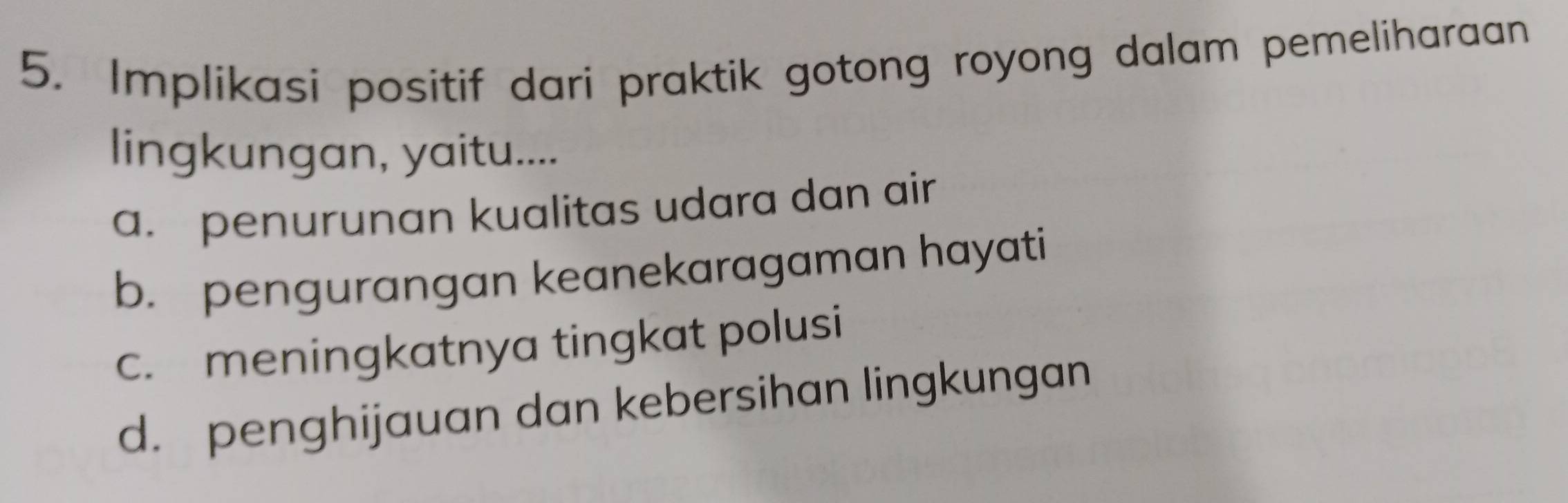 Implikasi positif dari praktik gotong royong dalam pemeliharaan
lingkungan, yaitu....
a. penurunan kualitas udara dan air
b. pengurangan keanekaragaman hayati
c. meningkatnya tingkat polusi
d. penghijauan dan kebersihan lingkungan