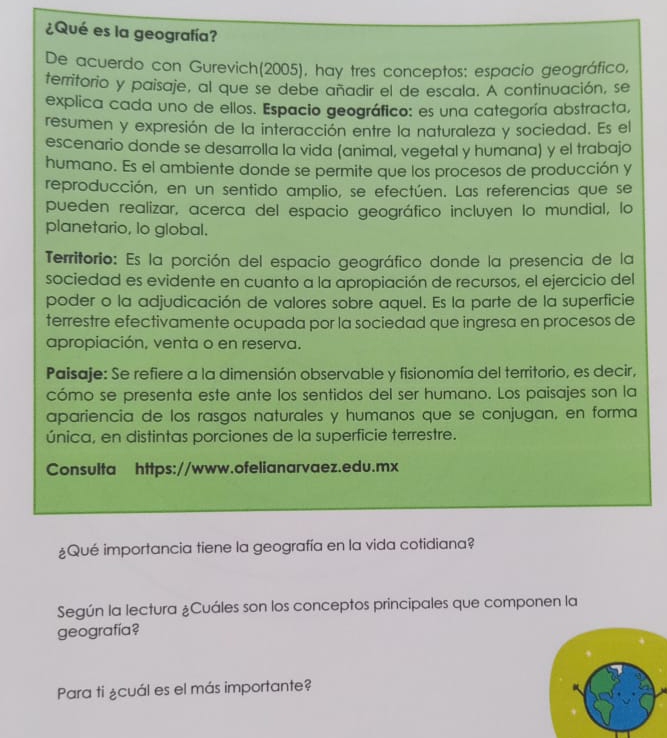 ¿Qué es la geografía?
De acuerdo con Gurevich(2005), hay tres conceptos: espacio geográfico,
territorio y paisaje, al que se debe añadir el de escala. A continuación, se
explica cada uno de ellos. Espacio geográfico: es una categoría abstracta,
resumen y expresión de la interacción entre la naturaleza y sociedad. Es el
escenario donde se desarrolla la vida (animal, vegetal y humana) y el trabajo
humano. Es el ambiente donde se permite que los procesos de producción y
reproducción, en un sentido amplio, se efectúen. Las referencias que se
pueden realizar, acerca del espacio geográfico incluyen lo mundial, lo
planetario, lo global.
Territorio: Es la porción del espacio geográfico donde la presencia de la
sociedad es evidente en cuanto a la apropiación de recursos, el ejercicio del
poder o la adjudicación de valores sobre aquel. Es la parte de la superficie
terrestre efectivamente ocupada por la sociedad que ingresa en procesos de
apropiación, venta o en reserva.
Paisaje: Se refiere a la dimensión observable y fisionomía del territorio, es decir,
cómo se presenta este ante los sentidos del ser humano. Los paisajes son la
apariencia de los rasgos naturales y humanos que se conjugan, en forma
única, en distintas porciones de la superficie terrestre.
Consulta https://www.ofelianarvaez.edu.mx
¿Qué importancia tiene la geografía en la vida cotidiana?
Según la lectura ¿Cuáles son los conceptos principales que componen la
geografía?
Para ti ¿cuál es el más importante?