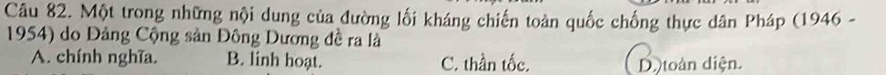 Một trong những nội dung của đường lối kháng chiến toàn quốc chống thực dân Pháp (1946 -
1954) do Đảng Cộng sản Đông Dương đề ra là
A. chính nghĩa B. linh hoạt. C. thần tốc. D. toàn diện.