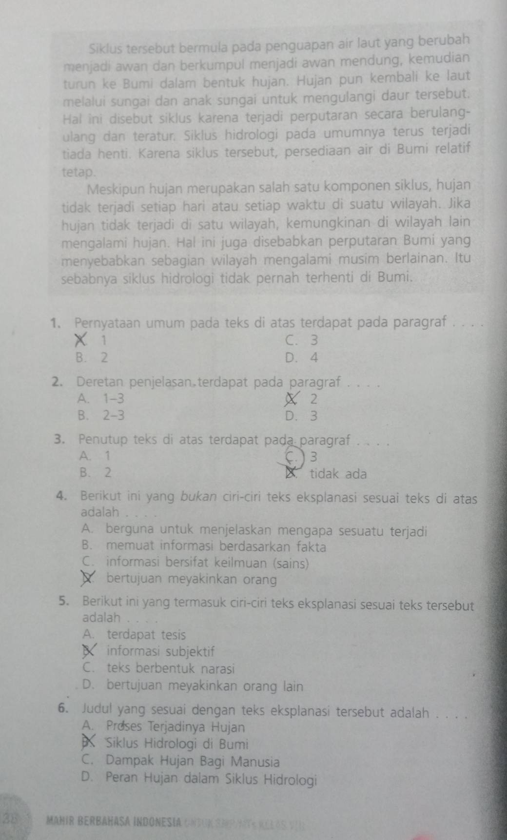 Siklus tersebut bermula pada penguapan air laut yang berubah
menjadi awan dan berkumpul menjadi awan mendung, kemudian
turun ke Bumi dalam bentuk hujan. Hujan pun kembali ke laut
melalui sungai dan anak sungai untuk mengulangi daur tersebut.
Hal ini disebut siklus karena terjadi perputaran secara berulang-
ulang dan teratur. Siklus hidrologi pada umumnya terus terjadi
tiada henti. Karena siklus tersebut, persediaan air di Bumi relatif
tetap.
Meskipun hujan merupakan salah satu komponen siklus, hujan
tidak terjadi setiap hari atau setiap waktu di suatu wilayah. Jika
hujan tidak terjadi di satu wilayah, kemungkinan di wilayah lain
mengalami hujan. Hal ini juga disebabkan perputaran Bumi yang
menyebabkan sebagian wilayah mengalami musim berlainan. Itu
sebabnya siklus hidrologi tidak pernah terhenti di Bumi.
1. Pernyataan umum pada teks di atas terdapat pada paragraf . . . .
X 1 C. 3
B. 2 D. 4
2. Deretan penjelasan terdapat pada paragraf . . . .
A. 1-3 X 2
B. 2-3 D. 3
3. Penutup teks di atas terdapat pada paragraf . . . .
A. 1 (. ) 3
B. 2 B. tidak ada
4. Berikut ini yang bukan ciri-ciri teks eksplanasi sesuai teks di atas
adalah .
A. berguna untuk menjelaskan mengapa sesuatu terjadi
B. memuat informasi berdasarkan fakta
C. informasi bersifat keilmuan (sains)
bertujuan meyakinkan orang
5. Berikut ini yang termasuk ciri-ciri teks eksplanasi sesuai teks tersebut
adalah .
A. terdapat tesis
informasi subjektif
C. teks berbentuk narasi
D. bertujuan meyakinkan orang lain
6. Judul yang sesuai dengan teks eksplanasi tersebut adalah . . . .
A. Proses Terjadinya Hujan
Siklus Hidrologi di Bumi
C. Dampak Hujan Bagi Manusia
D. Peran Hujan dalam Siklus Hidrologi
28 MañiR BErBaHasá IndonesÍa CNtUK SMrate RelAs vII