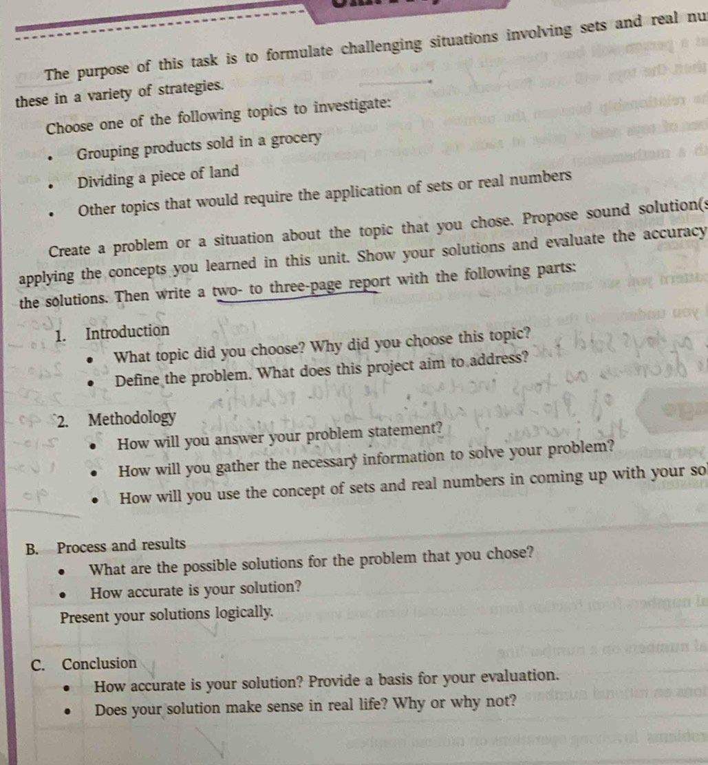 The purpose of this task is to formulate challenging situations involving sets and real nu
these in a variety of strategies.
Choose one of the following topics to investigate:
Grouping products sold in a grocery
Dividing a piece of land
Other topics that would require the application of sets or real numbers
Create a problem or a situation about the topic that you chose. Propose sound solution(s
applying the concepts you learned in this unit. Show your solutions and evaluate the accuracy
the solutions. Then write a two- to three-page report with the following parts:
1. Introduction
What topic did you choose? Why did you choose this topic?
Define the problem. What does this project aim to address?
2. Methodology
How will you answer your problem statement?
How will you gather the necessary information to solve your problem?
How will you use the concept of sets and real numbers in coming up with your so
B. Process and results
What are the possible solutions for the problem that you chose?
How accurate is your solution?
Present your solutions logically.
C. Conclusion
How accurate is your solution? Provide a basis for your evaluation.
Does your solution make sense in real life? Why or why not?
