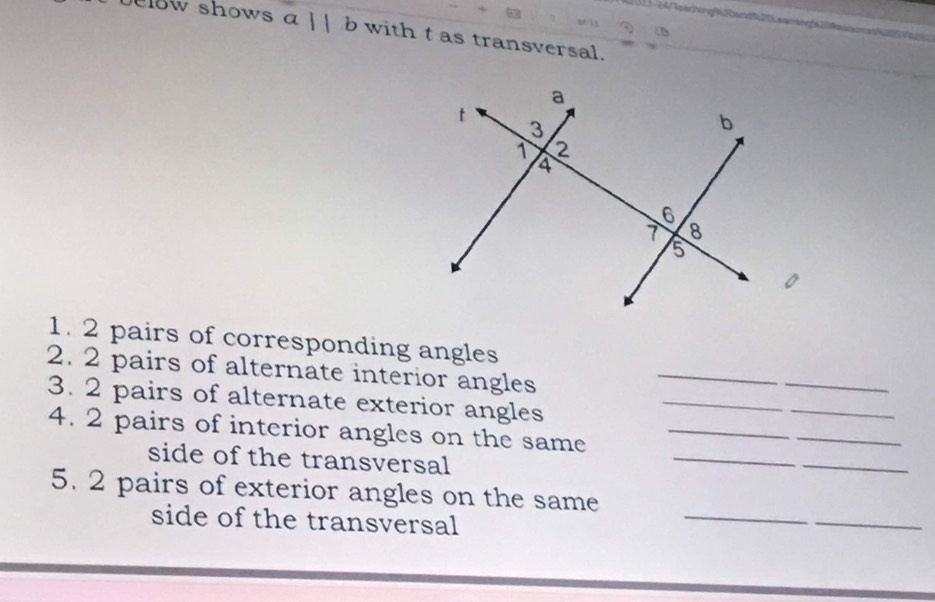 elow shows α |  b with t as transversal. 
_ 
1. 2 pairs of corresponding angles 
_ 
_ 
2. 2 pairs of alternate interior angles 
3. 2 pairs of alternate exterior angles 
_ 
4. 2 pairs of interior angles on the same_ 
_ 
side of the transversal 
_ 
_ 
_ 
_ 
5. 2 pairs of exterior angles on the same 
side of the transversal