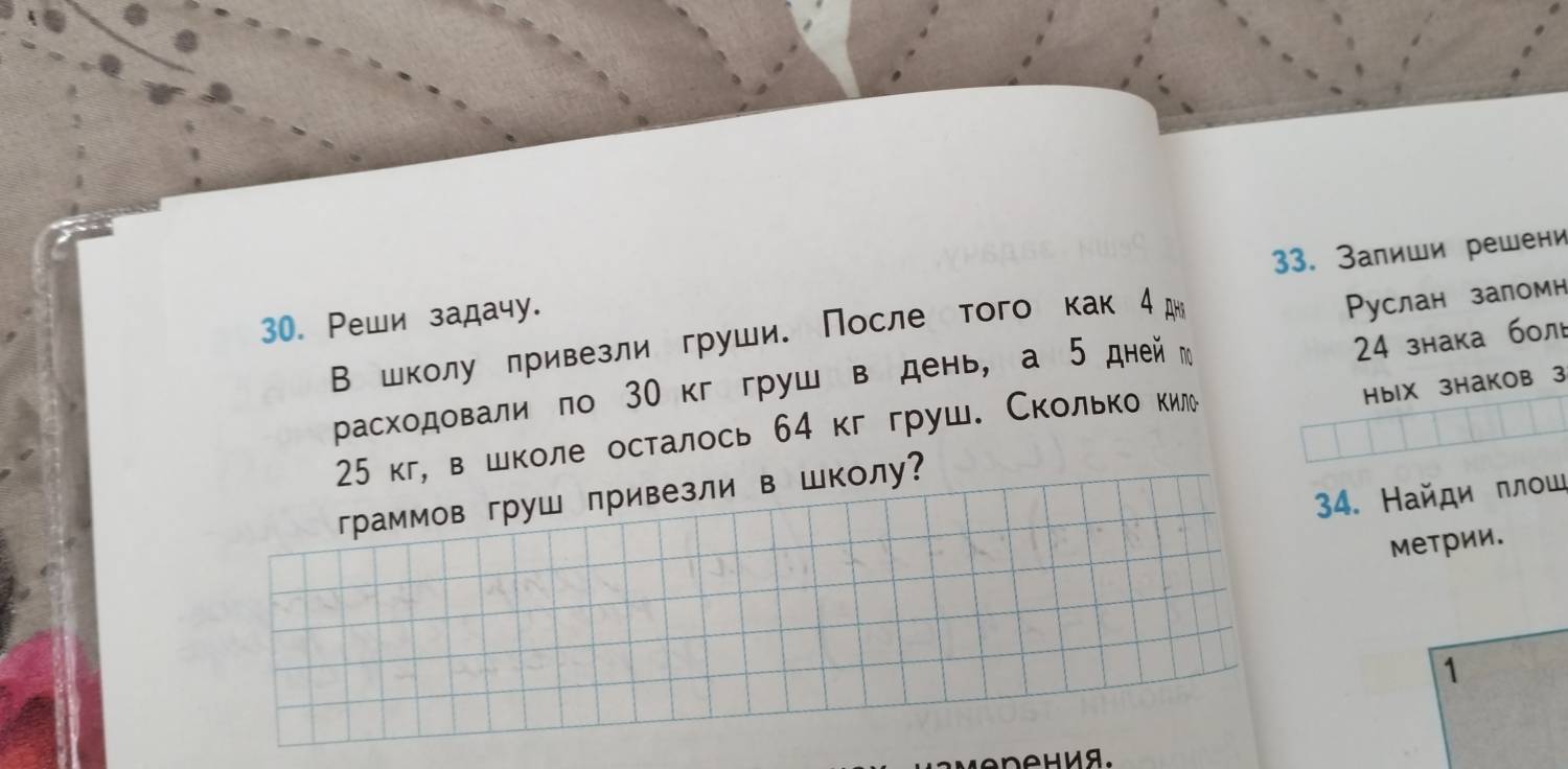 Залиши решени 
30. Ρеши задачу. 
В школу πривезли груши. После того как 4д
Руслан заломн 
HblX 3HаKOв 3 
расходовали по 30кггруш в день, а 5 днейм 
24 знака бол
25 кг, в школе осталось 64 кг груш. Сколько κкиле 
34. Найди πлοш 
граммов груш привезли в школу? 
меΤрии. 
1