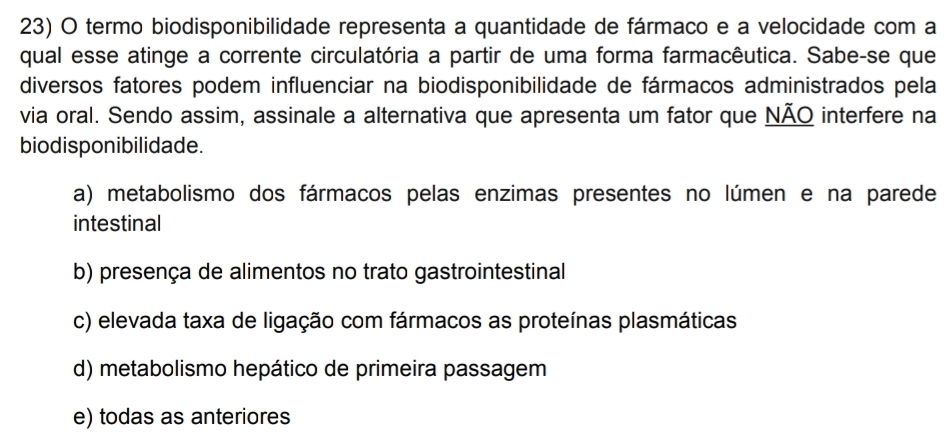 termo biodisponibilidade representa a quantidade de fármaco e a velocidade com a
qual esse atinge a corrente circulatória a partir de uma forma farmacêutica. Sabe-se que
diversos fatores podem influenciar na biodisponibilidade de fármacos administrados pela
via oral. Sendo assim, assinale a alternativa que apresenta um fator que NÃO interfere na
biodisponibilidade.
a) metabolismo dos fármacos pelas enzimas presentes no lúmen e na parede
intestinal
b) presença de alimentos no trato gastrointestinal
c) elevada taxa de ligação com fármacos as proteínas plasmáticas
d) metabolismo hepático de primeira passagem
e) todas as anteriores