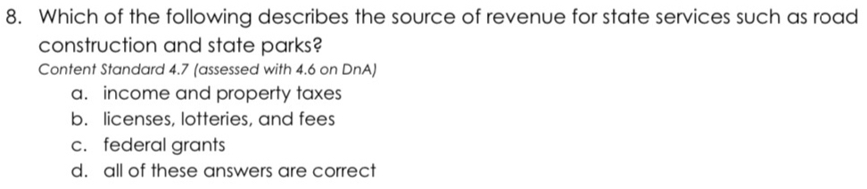 Which of the following describes the source of revenue for state services such as road
construction and state parks?
Content Standard 4.7 (assessed with 4.6 on DnA)
a. income and property taxes
b. licenses, lotteries, and fees
c. federal grants
d. all of these answers are correct