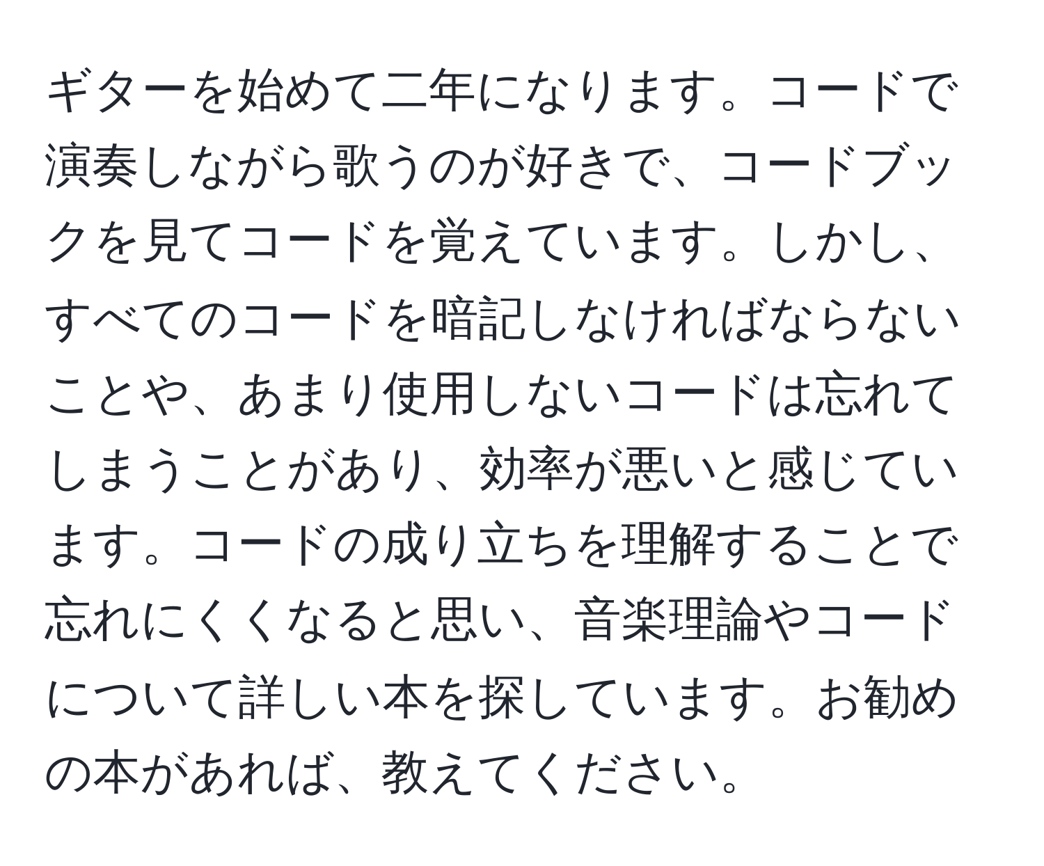 ギターを始めて二年になります。コードで演奏しながら歌うのが好きで、コードブックを見てコードを覚えています。しかし、すべてのコードを暗記しなければならないことや、あまり使用しないコードは忘れてしまうことがあり、効率が悪いと感じています。コードの成り立ちを理解することで忘れにくくなると思い、音楽理論やコードについて詳しい本を探しています。お勧めの本があれば、教えてください。