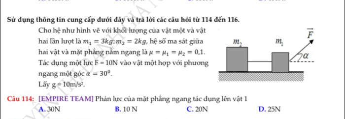 Sử dụng thông tin cung cấp dưới đây và trả lời các câu hỏi từ 114 đến 116.
Cho hệ như hình vẽ với khối lượng của vật một và vật
hai lần lượt là m_1=3kg;m_2=2kg , hệ số ma sát giữa
hai vật và mặt phẳng nằm ngang là mu =mu _1=mu _2=0,1.
Tác dụng một lực F=10N vào vật một hợp với phương
ngang một góc alpha =30°.
Lấy g=10m/s^2.
Câu 114: [EMPIRE TEAM] Phản lực của mặt phẳng ngang tác dụng lên vật 1
A. 30N B. 10 N C. 20N D. 25N