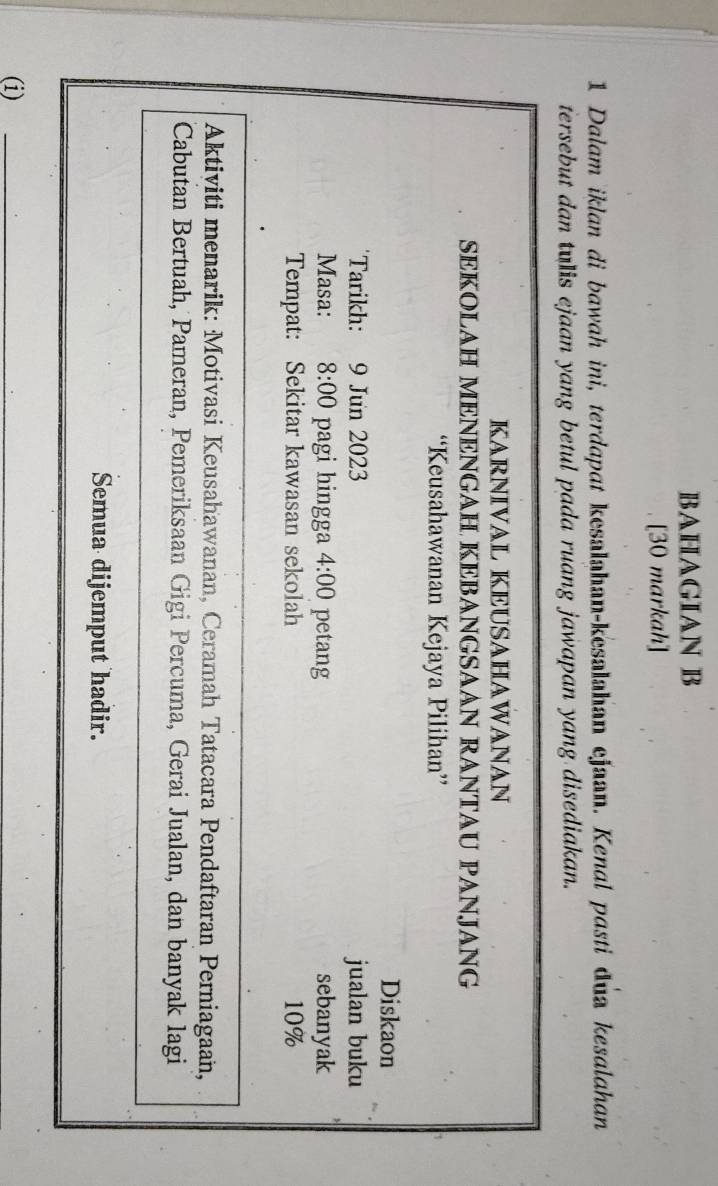 BAHAGIAN B 
[30 markah] 
1 Dalam iklan di bawah ini, terdapat kesalahan-kesalahan ejaan. Kenal pasti dua kesalahan 
tersebut dan tulis ejaan yang betul pada ruang jawapan yang disediakan. 
KARNIVAL KEUSAHAWANAN 
SEKOLAH MENENGAH KEBANGSAAN RANTAU PANJANG 
“Keusahawanan Kejaya Pilihan” 
Diskaon 
Tarikh: 9 Jun 2023 jualan buku 
Masa: 8:00 pagi hingga 4:00 petang sebanyak 
Tempat: Sekitar kawasan sekolah 10%
Aktiviti menarik: Motivasi Keusahawanan, Ceramah Tatacara Pendaftaran Perniagaan, 
Cabutan Bertuah, Pameran, Pemeriksaan Gigi Percuma, Gerai Jualan, dan banyak lagi 
Semua dijemput hadir. 
(i) 
_