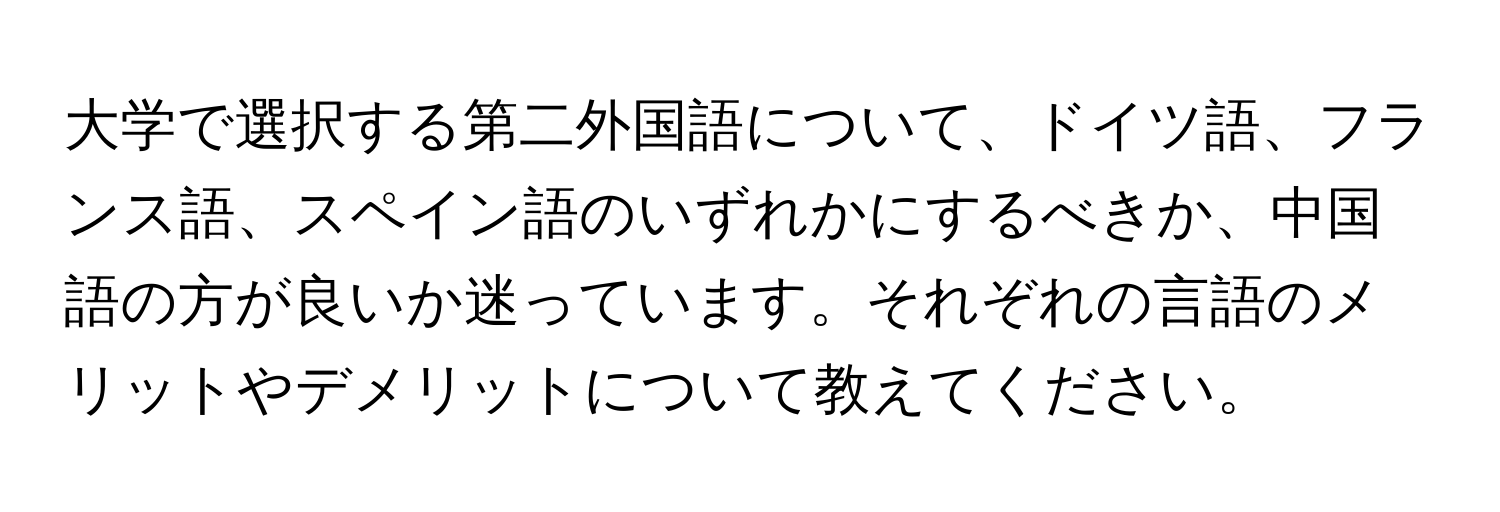 大学で選択する第二外国語について、ドイツ語、フランス語、スペイン語のいずれかにするべきか、中国語の方が良いか迷っています。それぞれの言語のメリットやデメリットについて教えてください。