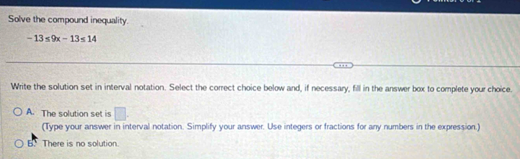 Solve the compound inequality.
-13≤ 9x-13≤ 14
Write the solution set in interval notation. Select the correct choice below and, if necessary, fill in the answer box to complete your choice.
A. The solution set is □. 
(Type your answer in interval notation. Simplify your answer. Use integers or fractions for any numbers in the expression.)
B. There is no solution.