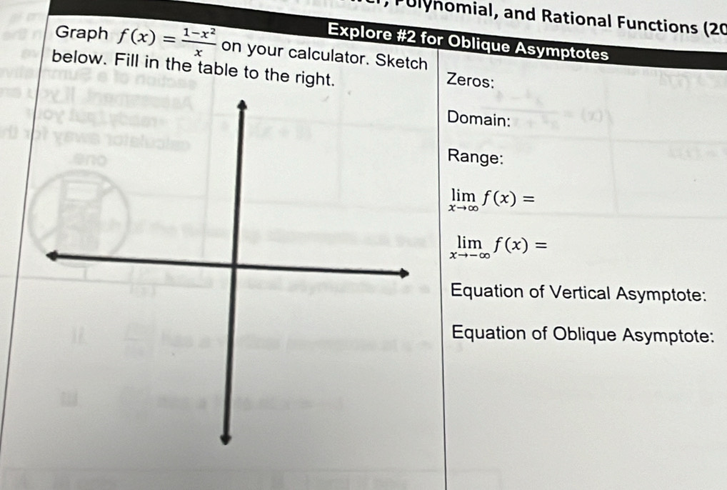 Pulynomial, and Rational Functions (20
Explore #2 for Oblique Asymptotes
Graph f(x)= (1-x^2)/x  on your calculator. Sketch
below. Fill in the table to the right.
Zeros:
Domain:
Range:
limlimits _xto ∈fty f(x)=
limlimits _xto -∈fty f(x)=
Equation of Vertical Asymptote:
Equation of Oblique Asymptote: