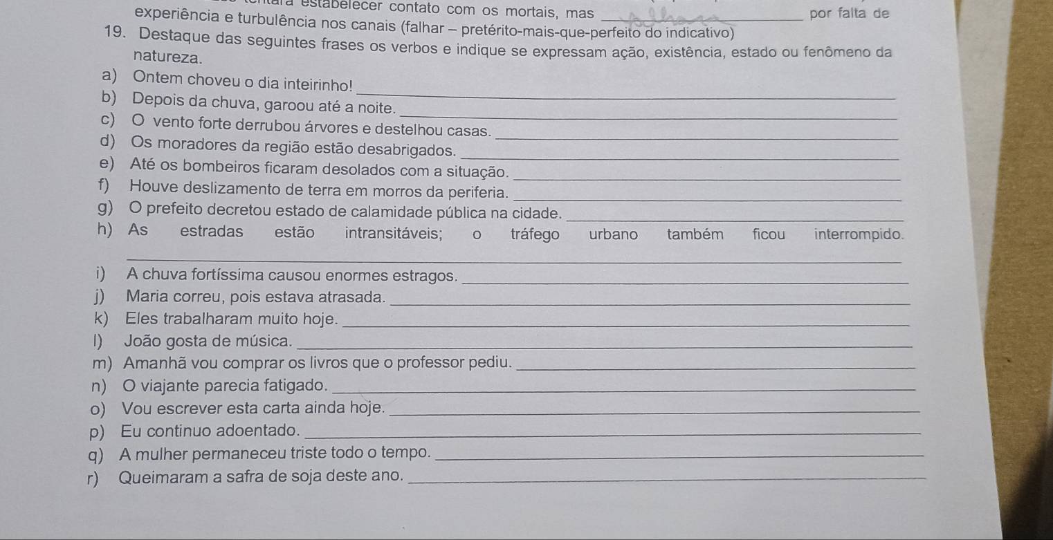 a estabelecer contato com os mortais, mas por falta de 
experiência e turbulência nos canais (falhar - pretérito-mais-que-perfeito do indicativo) 
19. Destaque das seguintes frases os verbos e indique se expressam ação, existência, estado ou fenômeno da 
natureza. 
_ 
a) Ontem choveu o dia inteirinho! 
_ 
b) Depois da chuva, garoou até a noite. 
c) O vento forte derrubou árvores e destelhou casas. 
d) Os moradores da região estão desabrigados.__ 
e) Até os bombeiros ficaram desolados com a situação._ 
f) Houve deslizamento de terra em morros da periferia._ 
g) O prefeito decretou estado de calamidade pública na cidade._ 
h) As estradas estão intransitáveis; o tráfego urbano também ficou interrompido. 
_ 
i) A chuva fortíssima causou enormes estragos._ 
j) Maria correu, pois estava atrasada._ 
k) Eles trabalharam muito hoje._ 
I) João gosta de música._ 
m) Amanhã vou comprar os livros que o professor pediu._ 
n) O viajante parecia fatigado._ 
o) Vou escrever esta carta ainda hoje._ 
p) Eu continuo adoentado._ 
q) A mulher permaneceu triste todo o tempo._ 
r) Queimaram a safra de soja deste ano._