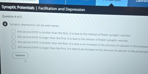 Laborato
Synaptic Potentials | Facilitation and Depression
Question 4 of 5
Synaptic depression can be seen when:
the second EPSP is smaller than the first. It is due to the release of fewer synaptic vesicles.
the second EPSP is larger than the first. It is due to the release of fewer synaptic vesicles.
the second EPSP is smaller than the first. It is due to an increase in the amount of calcium in the presyna
the second EPSP is larger than the first. It is due to an increase in the amount of calcium in the presynap
Submit
