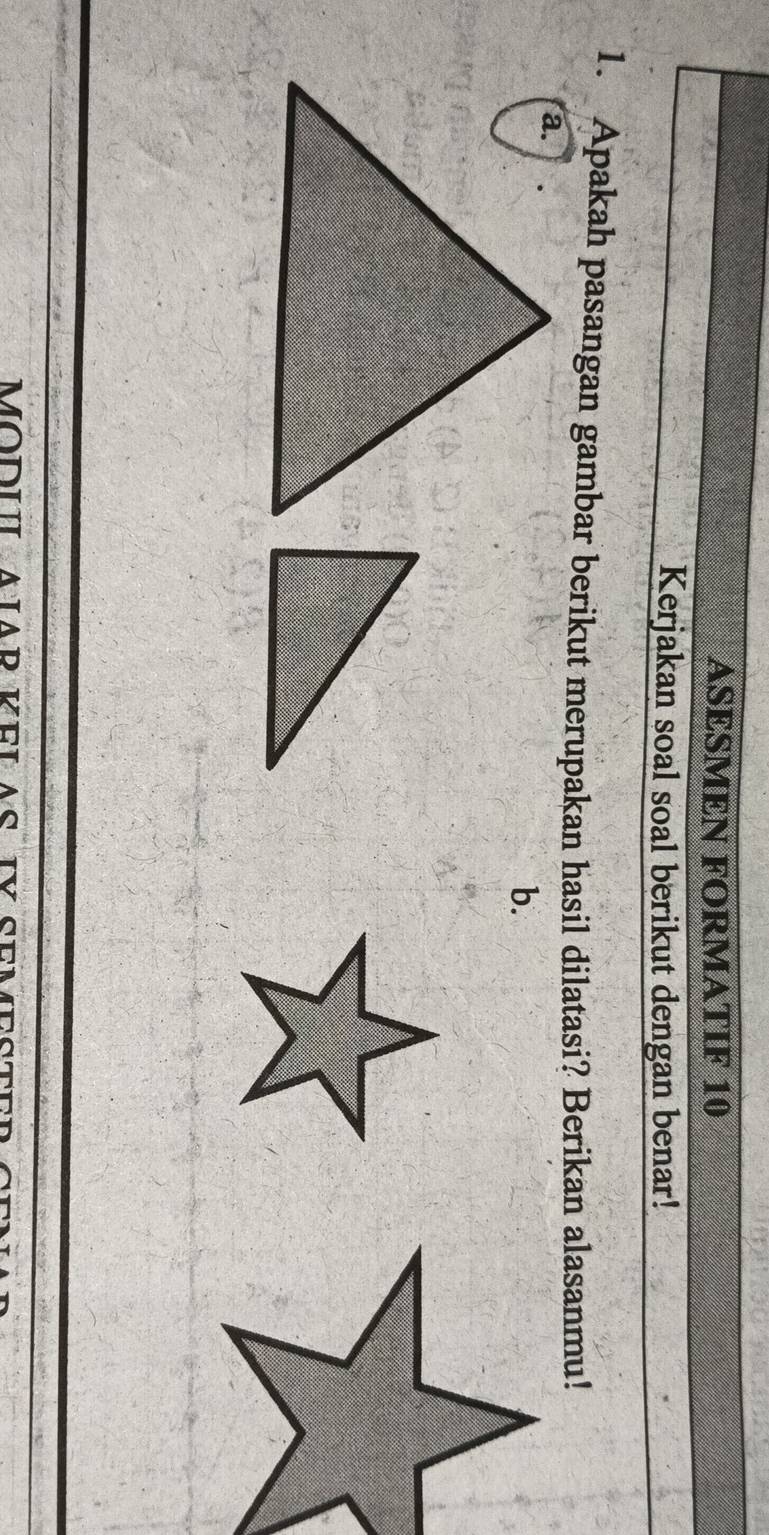 ASESMEN FORMATIF 10 
Kerjakan soal soal berikut dengan benar! 
1. Apakah pasangan gambar berikut merupakan hasil dilatasi? Berikan alasanmu! 
b. 
MODU N AD