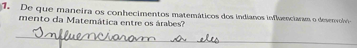 De que maneira os conhecimentos matemáticos dos indianos influenciaram o desenvolvi- 
mento da Matemática entre os árabes? 
_ 
_ 
_