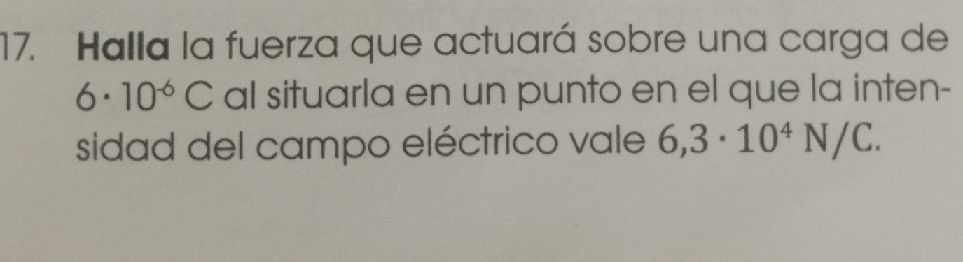 Halla la fuerza que actuará sobre una carga de
6· 10^(-6)C al situarla en un punto en el que la inten- 
sidad del campo eléctrico vale 6,3· 10^4N/C.