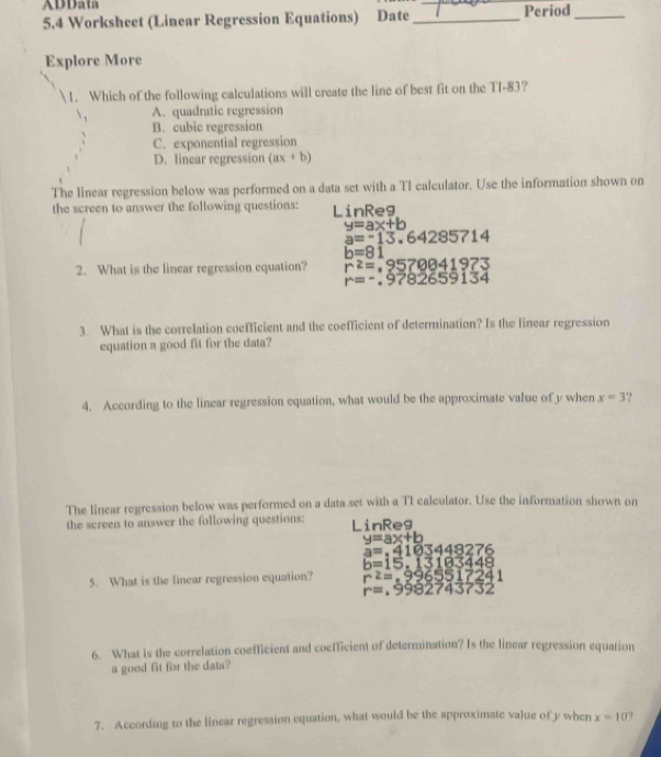 ADData
5.4 Worksheet (Linear Regression Equations) Date _Period_
Explore More
1. Which of the following calculations will create the line of best fit on the TI-83?
A. quadratic regression
B. cubic regression
C. exponential regression
D. linear regression (ax+b)
The linear regression below was performed on a data set with a TI calculator. Use the information shown on
the screen to answer the following questions: LinReg
y=ax+b
a=-13.64285714
b=81
2. What is the linear regression equation? r^2=,9570041973
r=-.9782659134
3. What is the correlation coefficient and the coefficient of determination? Is the linear regression
equation a good fit for the data?
4. According to the linear regression equation, what would be the approximate value of y when x=3 ?
The linear regression below was performed on a data set with a TI calculator. Use the information shown on
the screen to answer the following questions: LinReg
y=ax+b
a=.4103448276
b=15,13183448
5. What is the linear regression equation? r^2=,9965517241
r=.9982743732
6. What is the correlation coefficient and coefficient of determination? Is the linear regression equation
a good fit for the data?
7. According to the linear regression equation, what would be the approximate value of y when x=10