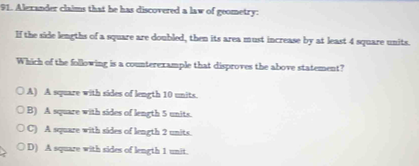 Alexander claims that he has discovered a law of geometry:
If the side lengths of a square are doubled, then its area must increase by at least 4 square units.
Which of the following is a counterexample that disproves the above statement?
A) A square with sides of length 10 units.
B) A square with sides of length 5 units.
C) A square with sides of length 2 units.
D) A square with sides of length 1 unit.