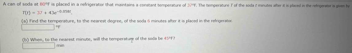 A can of soda at 80°F is placed in a refrigerator that maintains a constant temperature of 37°F , The temperature T of the soda t minutes after it is placed in the refrigerator is given by
T(t)=37+43e^(-0.058t). 
(a) Find the temperature, to the nearest degree, of the soda 6 minutes after it is placed in the refrigerator.
%
(b) When, to the nearest minute, will the temperature of the soda be 45°F ?
min