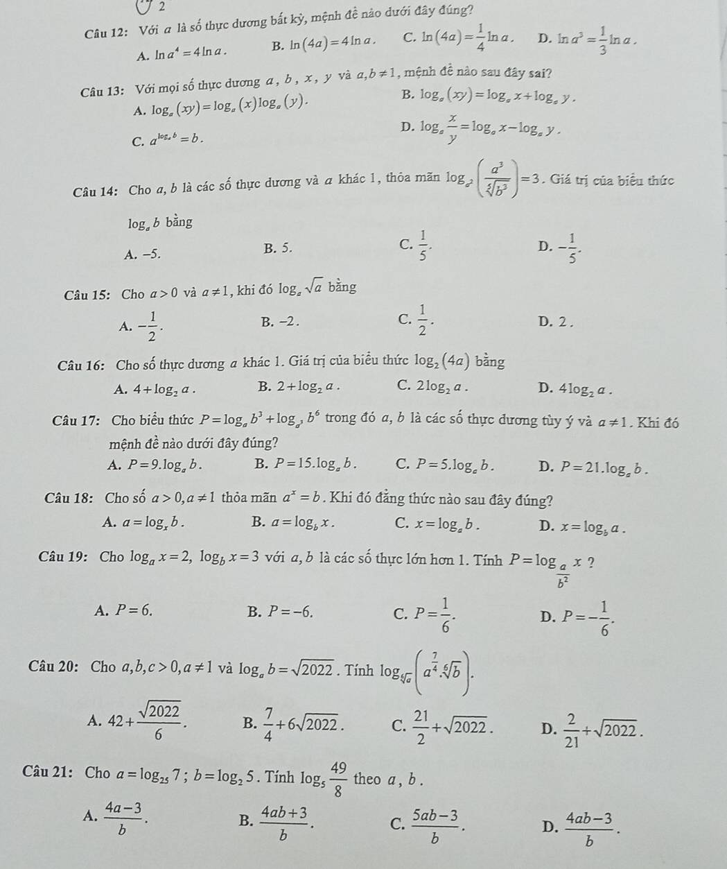 O2
Câu 12: Với a là số thực dương bất kỳ, mệnh đề nào dưới đây đúng?
A. ln a^4=4ln a. B. ln (4a)=4ln a. C. ln (4a)= 1/4 ln a. D. ln a^3= 1/3 ln a.
Câu 13: Với mọi số thực dương a , b, x , y và a,b!= 1 , mệnh đề nào sau đây sai?
A. log _a(xy)=log _a 0' x)log,(y). B. log _a(xy)=log _ax+log _by.
/
D. log _a x/y =log _ax-log _ay.
C. a^(log _a)b=b.
Câu 14: Cho a, b là các số thực dương và a khác 1, thỏa mãn log _a^2( a^3/sqrt[5](b^3) )=3. Giá trị của biểu thức
log b bằng
A. −5. B. 5.
C.  1/5 . - 1/5 .
D.
Câu 15: Cho a>0 và a!= 1 , khi đó log _asqrt(a) bàng
A. - 1/2 . B. -2 . C.  1/2 . D. 2 .
Câu 16: Cho số thực dương a khác 1. Giá trị của biểu thức log _2(4a) bằng
A. 4+log _2a. B. 2+log _2a. C. 2log _2a. D. 4log _2a.
Câu 17: Cho biểu thức P=log _ab^3+log _a^3b^6 trong đó a, b là các shat 0 thực dương tùy ý và a!= 1. Khi đó
mệnh đề nào dưới đây đúng?
A. P=9.log _ab. B. P=15.log _ab. C. P=5.log _eb. D. P=21.log _ab.
Câu 18: Cho shat 0a>0,a!= 1 thỏa mãn a^x=b. Khi đó đẳng thức nào sau đây đúng?
A. a=log _xb. B. a=log _bx. C. x=log _ab. D. x=log _ba.
Câu 19: Cho log _ax=2,log _bx=3 với a, b là các số thực lớn hơn 1. Tính P=log _ a/b^2 x ?
A. P=6. B. P=-6. C. P= 1/6 . D. P=- 1/6 .
Câu 20: Cho a,b,c>0,a!= 1 và log _ab=sqrt(2022). Tính log _sqrt[4](a)(a^(frac 7)4· sqrt[6](b)).
A. 42+ sqrt(2022)/6 . B.  7/4 +6sqrt(2022). C.  21/2 +sqrt(2022). D.  2/21 +sqrt(2022).
Câu 21: Cho a=log _257;b=log _25. Tính log _5 49/8  theo a , b .
A.  (4a-3)/b .  (4ab+3)/b . C.  (5ab-3)/b . D.  (4ab-3)/b .
B.
