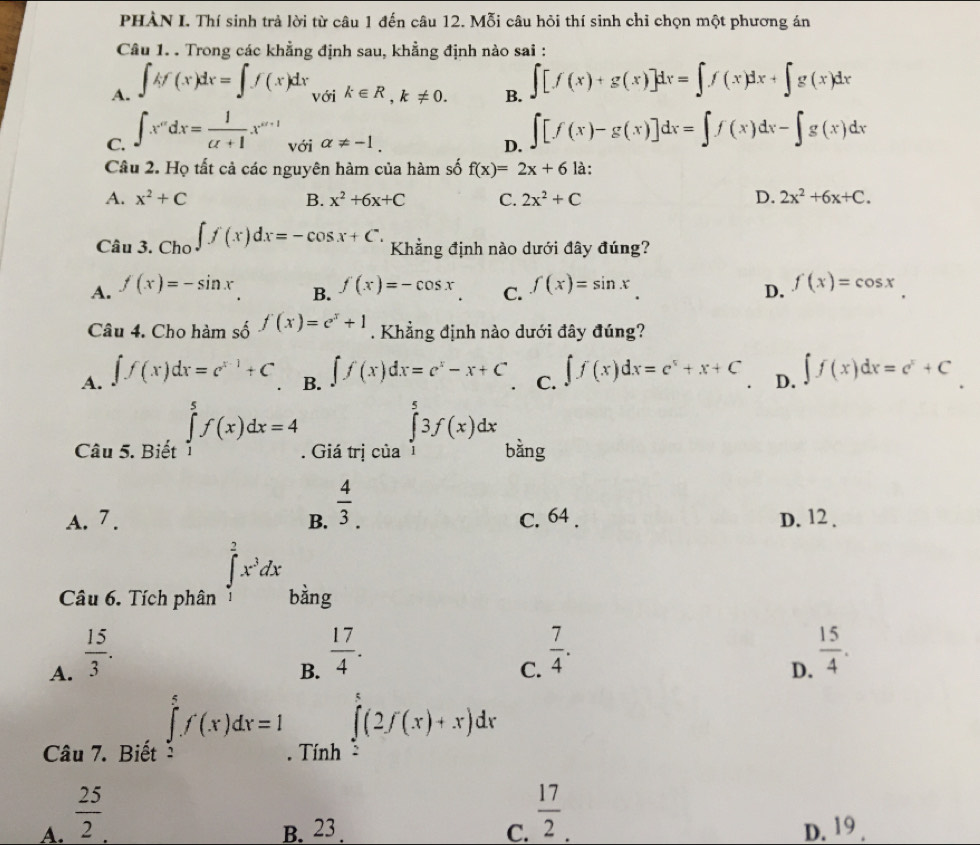 PHÀN I. Thí sinh trả lời từ câu 1 đến câu 12. Mỗi câu hỏi thí sinh chỉ chọn một phương án
Câu 1. . Trong các khẳng định sau, khẳng định nào sai :
A. ∈t kf(x)dx=∈t f(x)dx với k∈ R,k!= 0. B. ∈t [f(x)+g(x)]dx=∈t f(x)dx+∈t g(x)dx
C. ∈t x^(ndx=frac 1)alpha +1x^(alpha +1) với alpha != -1. D. ∈t [f(x)-g(x)]dx=∈t f(x)dx-∈t g(x)dx
Câu 2. Họ tất cả các nguyên hàm của hàm số f(x)=2x+6 là:
A. x^2+C B. x^2+6x+C C. 2x^2+C D. 2x^2+6x+C.
Câu 3. Cho ∈t f(x)dx=-cos x+C. Khẳng định nào dưới đây đúng?
A. f(x)=-sin x f(x)=-cos x C. f(x)=sin x
B.
D. f(x)=cos x
Câu 4. Cho hàm số f(x)=e^x+1. Khẳng định nào dưới đây đúng?
A. ∈t f(x)dx=e^(x-1)+C B. ∈t f(x)dx=c^x-x+C C. ∈t f(x)dx=c^x+x+C D. ∈t f(x)dx=e^x+C
Câu 5. Biết ∈tlimits _1^(5f(x)dx=4. Giá trị của ∈tlimits _1^53f(x)dx bàng
A. 7 . B. frac 4)3. C. 64 . D. 12 .
Câu 6. Tích phân ∈tlimits _1^(2x^3)dx bàng
A.  15/3 .
B.  17/4 .
C.  7/4 .
D.  15/4 .
Câu 7. Biết ∈tlimits _2^(5f'(x)dx=1. Tính ∈tlimits _2^e(2f(x)+x)dx
A. frac 25)2 B. 23 . C.  17/2 . D. 19 .
