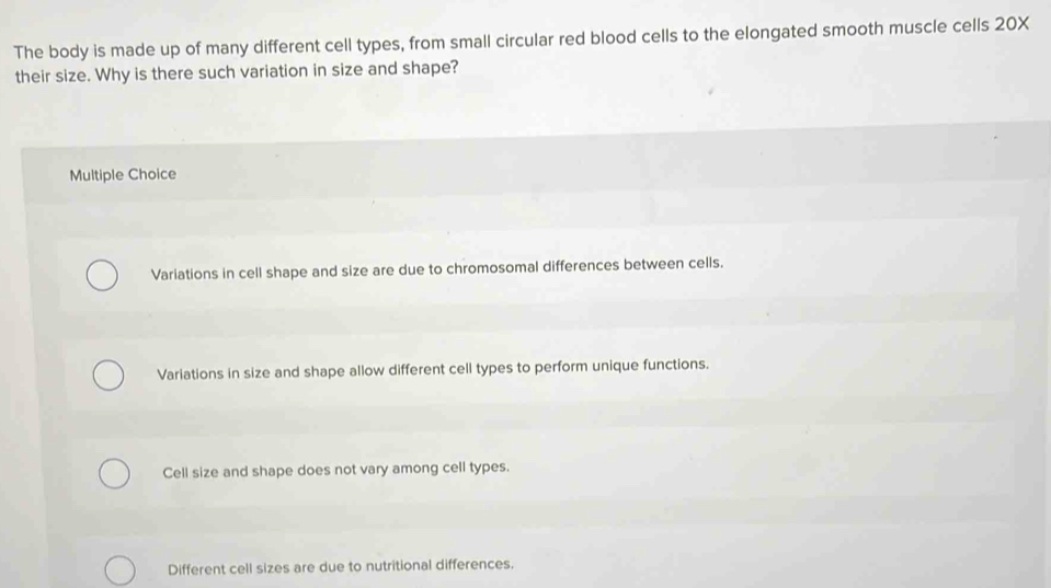 The body is made up of many different cell types, from small circular red blood cells to the elongated smooth muscle cells 20X
their size. Why is there such variation in size and shape?
Multiple Choice
Variations in cell shape and size are due to chromosomal differences between cells.
Variations in size and shape allow different cell types to perform unique functions.
Cell size and shape does not vary among cell types.
Different cell sizes are due to nutritional differences.