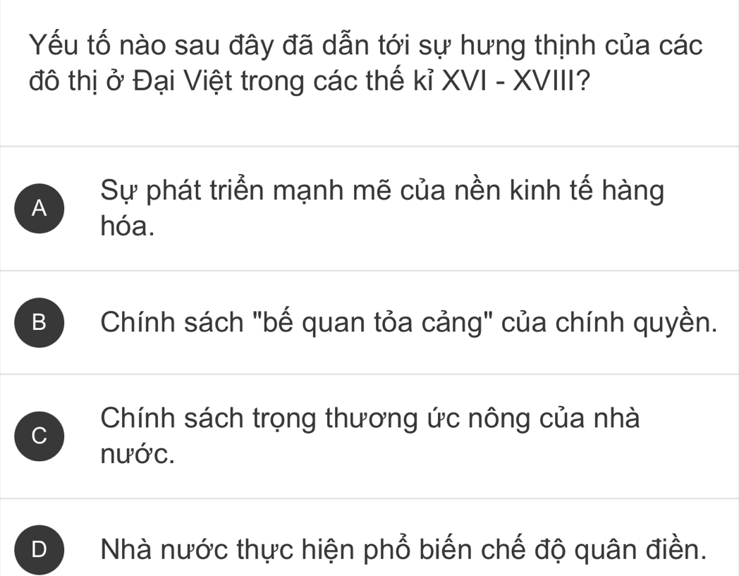 Yếu tố nào sau đây đã dẫn tới sự hưng thịnh của các
đô thị ở Đại Việt trong các thế kỉ XVI - XVIII?
A
Sự phát triển mạnh mẽ của nền kinh tế hàng
hóa.
B Chính sách "bế quan tỏa cảng" của chính quyền.
Chính sách trọng thương ức nông của nhà
C
nước.
D Nhà nước thực hiện phổ biến chế độ quân điền.