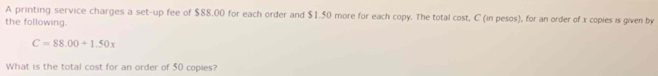 A printing service charges a set-up fee of $88.00 for each order and $1.50 more for each copy. The total cost, C (in pesos), for an order of x copies is given by 
the following.
C=88.00+1.50x
What is the total cost for an order of 50 copies?