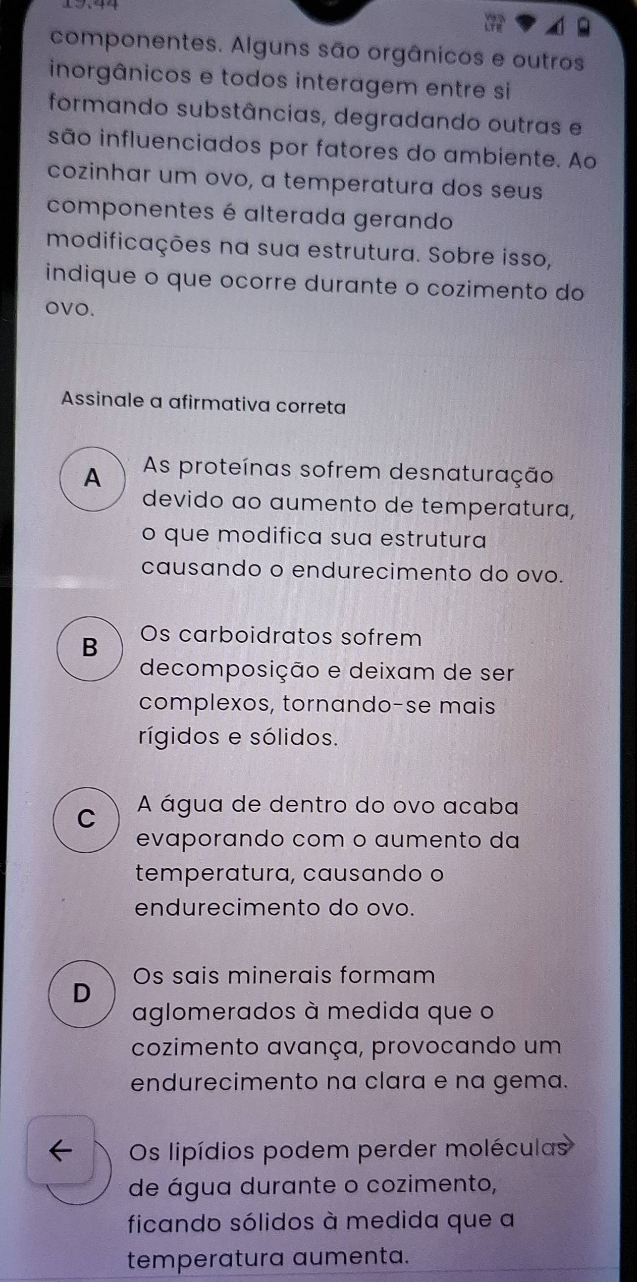 componentes. Alguns são orgânicos e outros
inorgânicos e todos interagem entre si
formando substâncias, degradando outras e
são influenciados por fatores do ambiente. Ao
cozinhar um ovo, a temperatura dos seus
componentes é alterada gerando
modificações na sua estrutura. Sobre isso,
indique o que ocorre durante o cozimento do
oVO.
Assinale a afirmativa correta
A As proteínas sofrem desnaturação
devido ao aumento de temperatura,
o que modifica sua estrutura
causando o endurecimento do ovo.
B Os carboidratos sofrem
decomposição e deixam de ser
complexos, tornando-se mais
rígidos e sólidos.
C A água de dentro do ovo acaba
evaporando com o aumento da
temperatura, causando o
endurecimento do ovo.
Os sais minerais formam
D
aglomerados à medida que o
cozimento avança, provocando um
endurecimento na clara e na gema.
Os lipídios podem perder moléculas
de água durante o cozimento,
ficando sólidos à medida que a
temperatura aumenta.