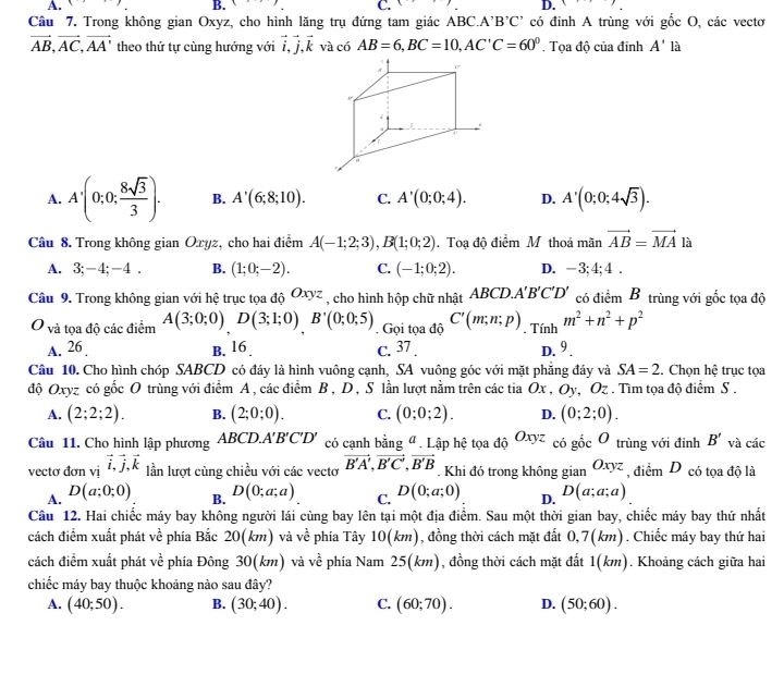 B. 8
C.
D. (
Câu 7. Trong không gian Oxyz, cho hình lăng trụ đứng tam giác ABC.A'B'C' có đỉnh A trùng với gốc O, các vectơ
vector AB,vector AC,vector AA' theo thứ tự cùng hướng với vector i,vector j,vector k và có AB=6,BC=10,AC'C=60°. Tọa độ của đỉnh A' là
A. A'(0;0; 8sqrt(3)/3 ). B. A'(6;8;10). C. A'(0;0;4). D. A'(0;0;4sqrt(3)).
Câu 8. Trong không gian Oxyz, cho hai điểm A(-1;2;3),B(1;0;2). Toạ độ điểm M thoả mãn vector AB=vector MA là
A. 3;-4;-4 . B. (1;0;-2). C. (-1;0;2). D. -3;4;4 .
Câu 9. Trong không gian với hệ trục tọa độ Oxyz , cho hình hộp chữ nhật ABCD.. A'B'C'D' có điểm B trùng với gốc tọa độ
O và tọa độ các điểm A(3;0;0)D(3;1;0)B'(0;0;5). Gọi tọa độ C'(m;n;p) , Tính m^2+n^2+p^2
A. 26 B. 16. c. 37 . D. 9 .
Câu 10. Cho hình chóp SABCD có đáy là hình vuông cạnh, SA vuông góc với mặt phăng đáy và SA=2. Chọn hệ trục tọa
độ Oxyz có gốc O trùng với điểm A, các điểm B , D , S lần lượt nằm trên các tia Ox , 0 ộ Oz . Tìm tọa độ điểm S .
A. (2;2;2). B. (2;0;0). C. (0;0;2). D. (0;2;0).
Câu 11. Cho hình lập phương ABCD.A'B'C'D' có cạnh bằng " . Lập hệ tọa độ Oxyz có gốc 0 trùng với đỉnh B' và các
vectơ đơn vị vector i,vector j,vector k lần lượt cùng chiều với các vectơ vector B'A',vector B'C',vector B'B , Khi đó trong không gian Oxyz điểm D có tọa độ là
A. D(a;0;0) D(0;a;a) C. D(0;a;0) D. D(a;a;a)
B.
Câu 12. Hai chiếc máy bay không người lái cùng bay lên tại một địa điểm. Sau một thời gian bay, chiếc máy bay thứ nhất
cách điểm xuất phát về phía Bắc 20(km) và về phía Tây 10(km), đồng thời cách mặt đất 0,7(km). Chiếc máy bay thứ hai
cách điểm xuất phát ve^(frac 1)e phía Đông 30(km) và về phía Nam 25(km), đồng thời cách mặt đất 1(km). Khoảng cách giữa hai
chiếc máy bay thuộc khoảng nào sau đây?
A. (40;50). B. (30;40). C. (60;70). D. (50;60).