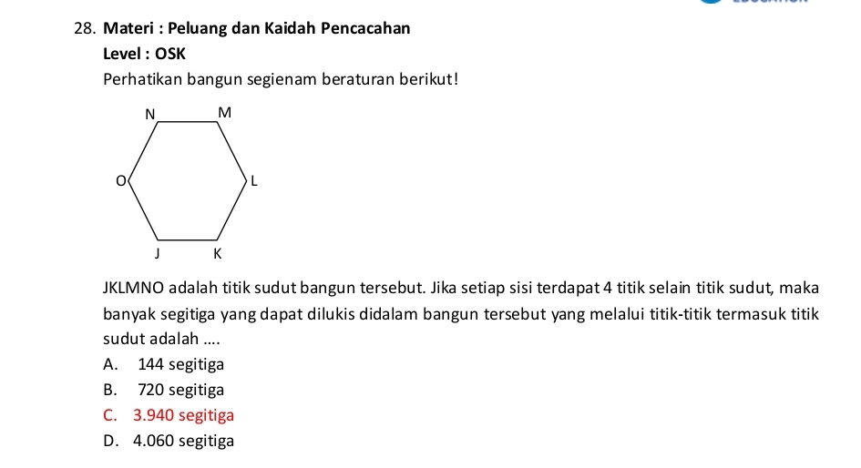 Materi : Peluang dan Kaidah Pencacahan
Level : OSK
Perhatikan bangun segienam beraturan berikut!
JKLMNO adalah titik sudut bangun tersebut. Jika setiap sisi terdapat 4 titik selain titik sudut, maka
banyak segitiga yang dapat dilukis didalam bangun tersebut yang melalui titik-titik termasuk titik
sudut adalah ....
A. 144 segitiga
B. 720 segitiga
C. 3.940 segitiga
D. 4.060 segitiga